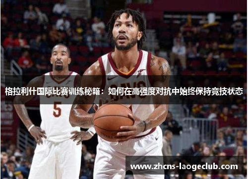 格拉利什国际比赛训练秘籍：如何在高强度对抗中始终保持竞技状态