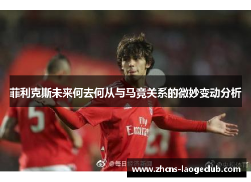 菲利克斯未来何去何从与马竞关系的微妙变动分析 菲利克斯未来何去何从与马竞关系的微妙变动分析