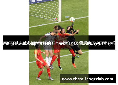西班牙队未能参加世界杯的五个关键年份及背后的历史因素分析 西班牙队未能参加世界杯的五个关键年份及背后的历史因素分析