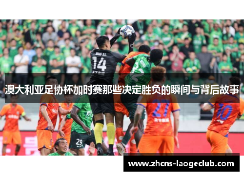 澳大利亚足协杯加时赛那些决定胜负的瞬间与背后故事 澳大利亚足协杯加时赛那些决定胜负的瞬间与背后故事