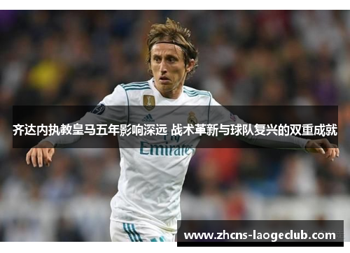 齐达内执教皇马五年影响深远 战术革新与球队复兴的双重成就 齐达内执教皇马五年影响深远 战术革新与球队复兴的双重成就
