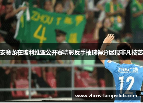 安赛龙在玻利维亚公开赛精彩反手抽球得分展现非凡技艺