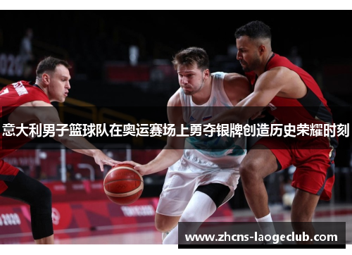意大利男子篮球队在奥运赛场上勇夺银牌创造历史荣耀时刻