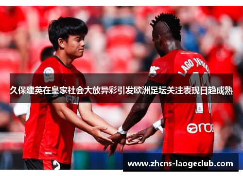 久保建英在皇家社会大放异彩引发欧洲足坛关注表现日趋成熟
