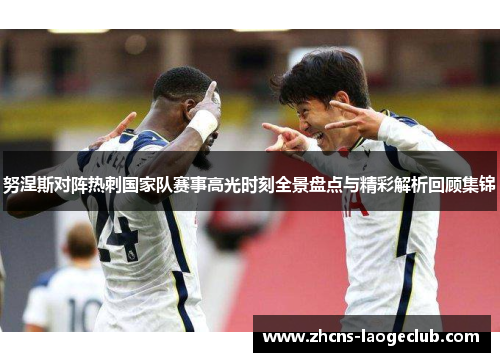 努涅斯对阵热刺国家队赛事高光时刻全景盘点与精彩解析回顾集锦 努涅斯对阵热刺国家队赛事高光时刻全景盘点与精彩解析回顾集锦