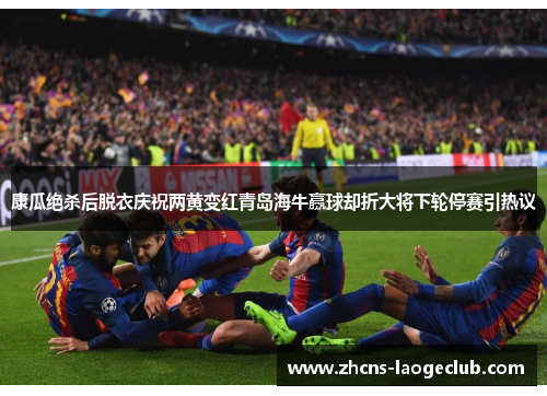 康瓜绝杀后脱衣庆祝两黄变红青岛海牛赢球却折大将下轮停赛引热议 康瓜绝杀后脱衣庆祝两黄变红青岛海牛赢球却折大将下轮停赛引热议