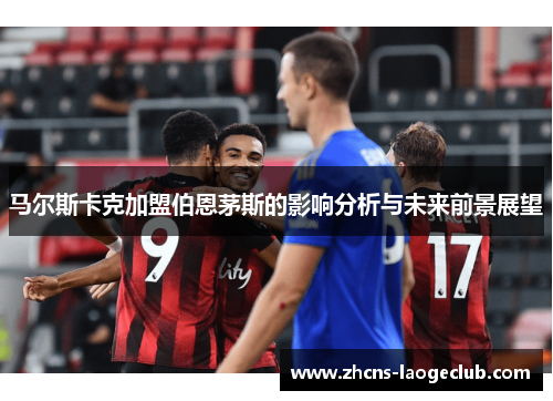 马尔斯卡克加盟伯恩茅斯的影响分析与未来前景展望 马尔斯卡克加盟伯恩茅斯的影响分析与未来前景展望