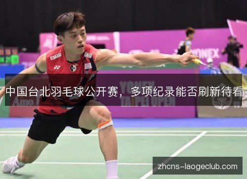 中国台北羽毛球公开赛,多项纪录能否刷新待看 中国台北羽毛球公开赛,多项纪录能否刷新待看