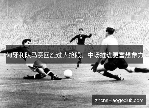 匈牙利队马赛回旋过人抢眼，中场推进更富想象力